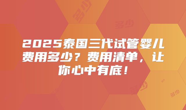 2025泰国三代试管婴儿费用多少？费用清单，让你心中有底！