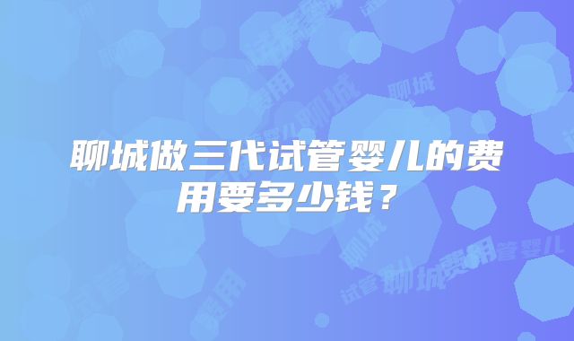 聊城做三代试管婴儿的费用要多少钱？