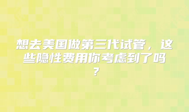 想去美国做第三代试管，这些隐性费用你考虑到了吗？