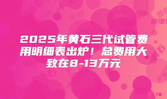 2025年黄石三代试管费用明细表出炉!总费用大致在8-13万元