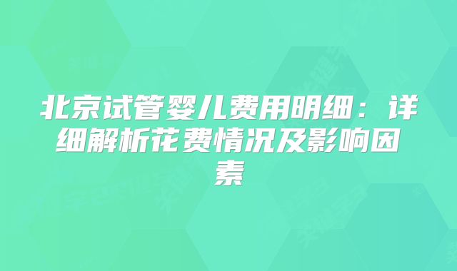 北京试管婴儿费用明细：详细解析花费情况及影响因素