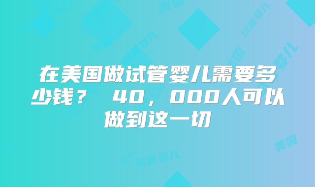 在美国做试管婴儿需要多少钱？ 40，000人可以做到这一切