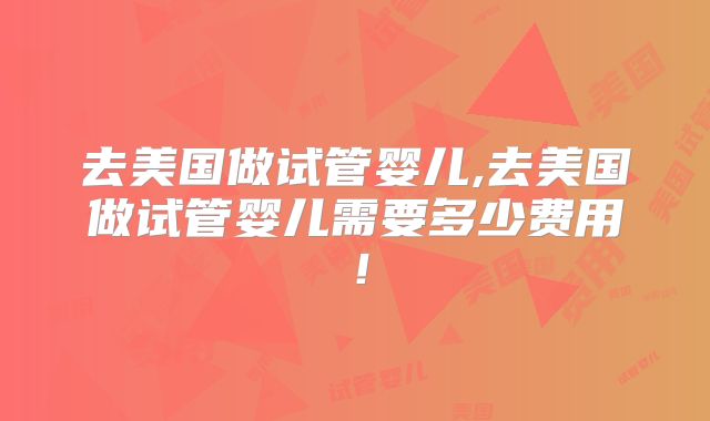 去美国做试管婴儿,去美国做试管婴儿需要多少费用！