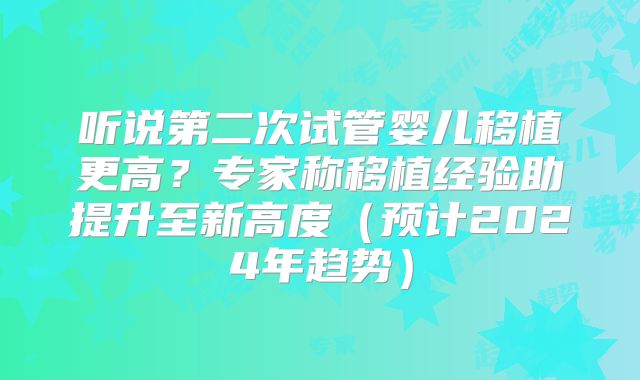 听说第二次试管婴儿移植更高？专家称移植经验助提升至新高度（预计2024年趋势）
