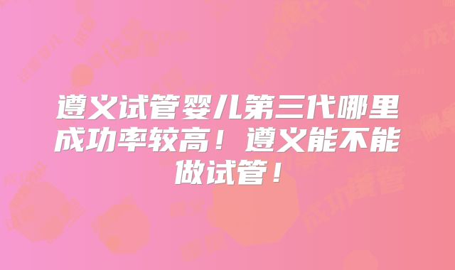 遵义试管婴儿第三代哪里成功率较高！遵义能不能做试管！