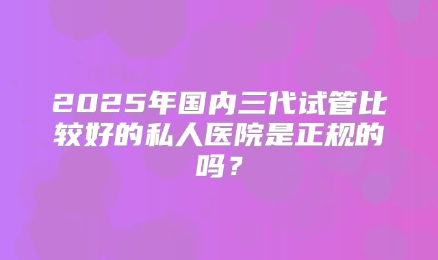 2025年国内三代试管比较好的私人医院是正规的吗？