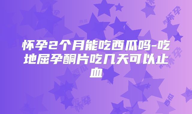 怀孕2个月能吃西瓜吗-吃地屈孕酮片吃几天可以止血