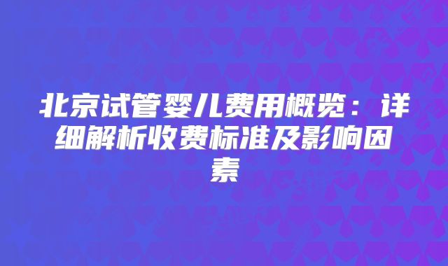 北京试管婴儿费用概览：详细解析收费标准及影响因素