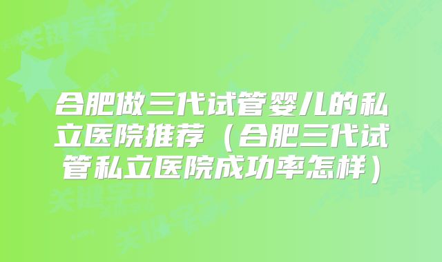 合肥做三代试管婴儿的私立医院推荐（合肥三代试管私立医院成功率怎样）