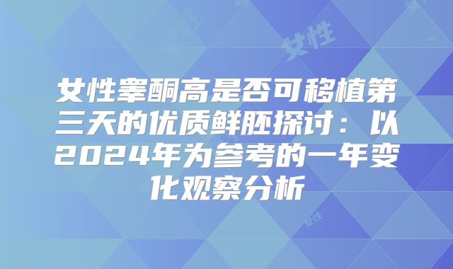 女性睾酮高是否可移植第三天的优质鲜胚探讨：以2024年为参考的一年变化观察分析