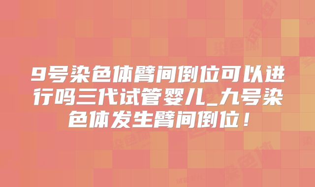 9号染色体臂间倒位可以进行吗三代试管婴儿_九号染色体发生臂间倒位！