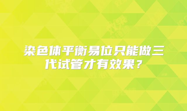 染色体平衡易位只能做三代试管才有效果？