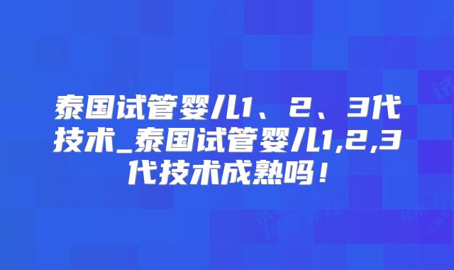 泰国试管婴儿1、2、3代技术_泰国试管婴儿1,2,3代技术成熟吗！