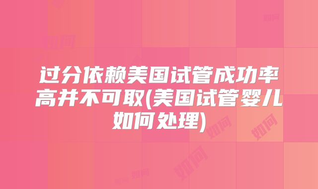 过分依赖美国试管成功率高并不可取(美国试管婴儿如何处理)