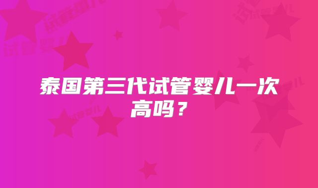 泰国第三代试管婴儿一次高吗？