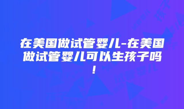 在美国做试管婴儿-在美国做试管婴儿可以生孩子吗！