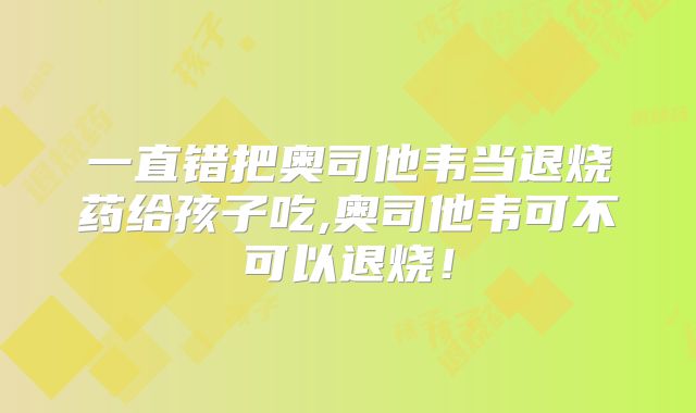 一直错把奥司他韦当退烧药给孩子吃,奥司他韦可不可以退烧！