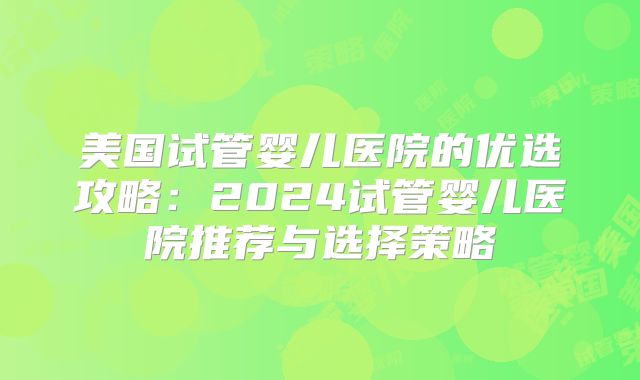 美国试管婴儿医院的优选攻略:2024试管婴儿医院推荐与选择策略