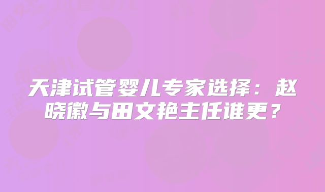 天津试管婴儿专家选择：赵晓徽与田文艳主任谁更？