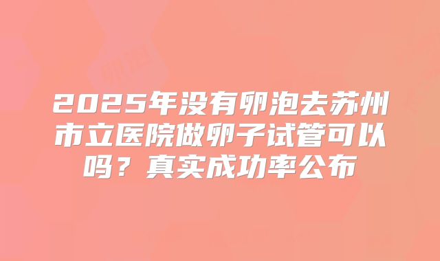 2025年没有卵泡去苏州市立医院做卵子试管可以吗？真实成功率公布