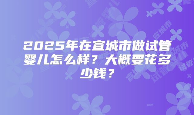 2025年在宣城市做试管婴儿怎么样?大概要花多少钱?