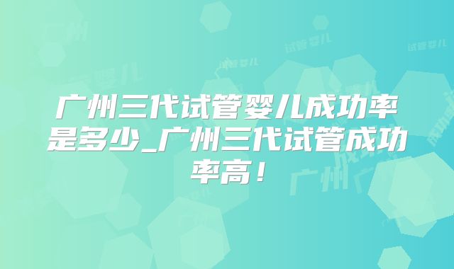 广州三代试管婴儿成功率是多少_广州三代试管成功率高！