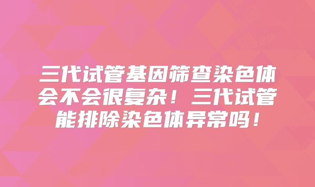 三代试管基因筛查染色体会不会很复杂!三代试管能排除染色体异常吗!