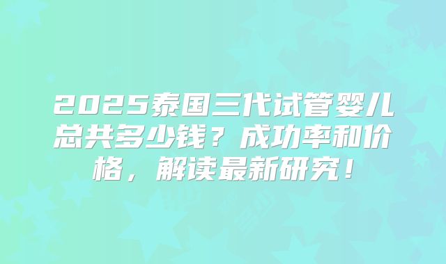 2025泰国三代试管婴儿总共多少钱？成功率和价格，解读最新研究！