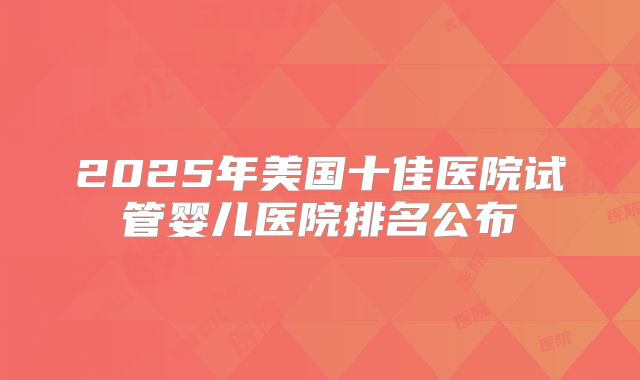 2025年美国十佳医院试管婴儿医院排名公布