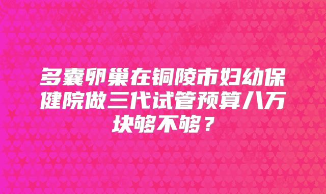 多囊卵巢在铜陵市妇幼保健院做三代试管预算八万块够不够？