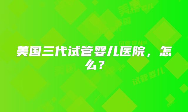 美国三代试管婴儿医院，怎么？