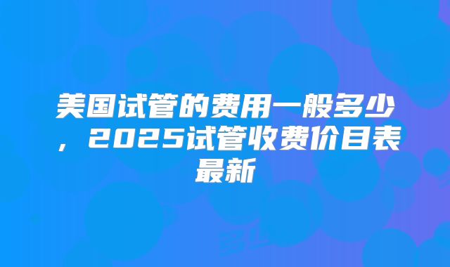 美国试管的费用一般多少，2025试管收费价目表最新