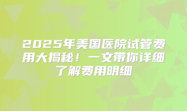 2025年美国医院试管费用大揭秘！一文带你详细了解费用明细