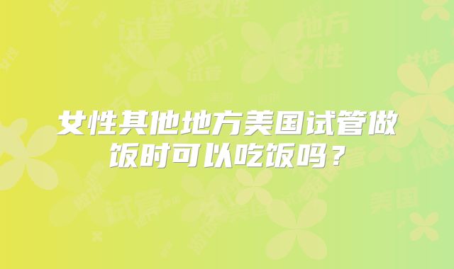 女性其他地方美国试管做饭时可以吃饭吗？