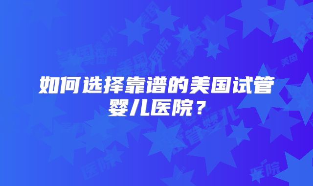 如何选择靠谱的美国试管婴儿医院？
