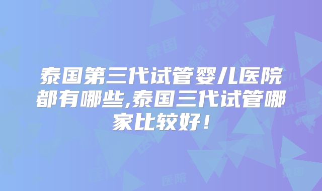 泰国第三代试管婴儿医院都有哪些,泰国三代试管哪家比较好!