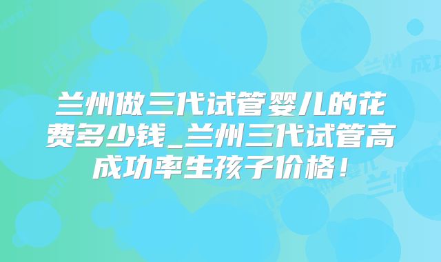 兰州做三代试管婴儿的花费多少钱_兰州三代试管高成功率生孩子价格！