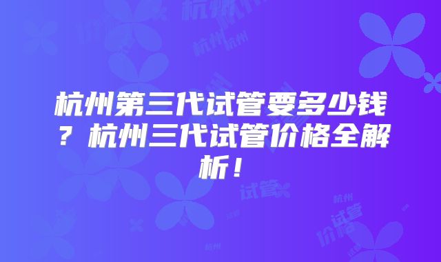 杭州第三代试管要多少钱？杭州三代试管价格全解析！