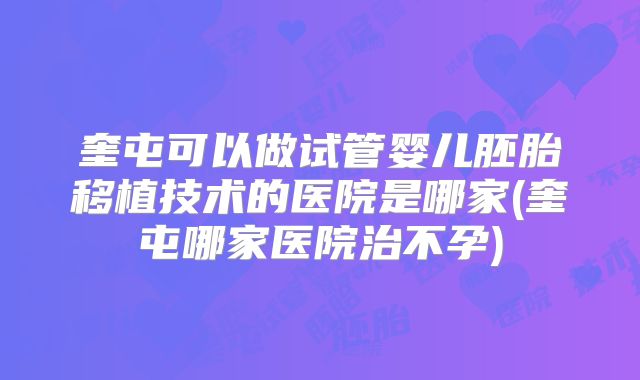 奎屯可以做试管婴儿胚胎移植技术的医院是哪家(奎屯哪家医院治不孕)