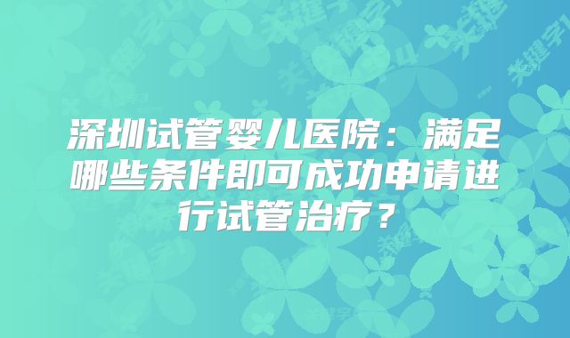 深圳试管婴儿医院：满足哪些条件即可成功申请进行试管治疗？
