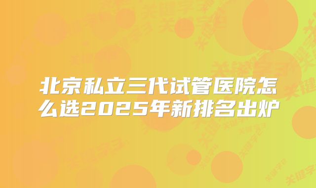 北京私立三代试管医院怎么选2025年新排名出炉