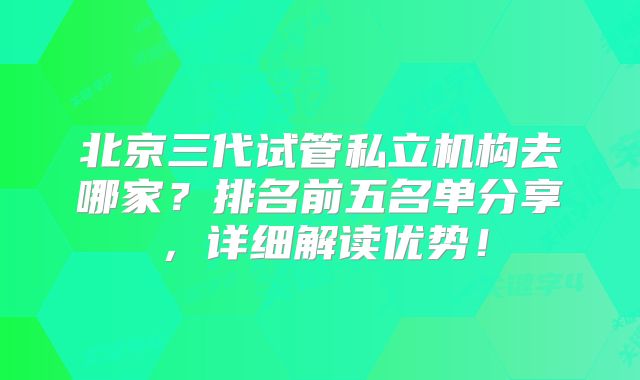 北京三代试管私立机构去哪家？排名前五名单分享，详细解读优势！