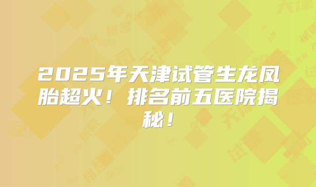 2025年天津试管生龙凤胎超火！排名前五医院揭秘！