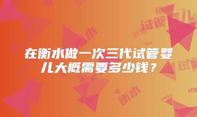 在衡水做一次三代试管婴儿大概需要多少钱？