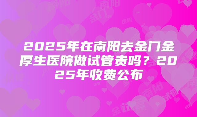 2025年在南阳去金门金厚生医院做试管贵吗?2025年收费公布