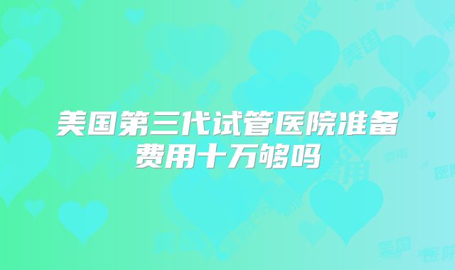 美国第三代试管医院准备费用十万够吗