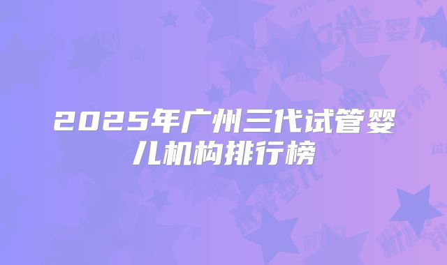 2025年广州三代试管婴儿机构排行榜