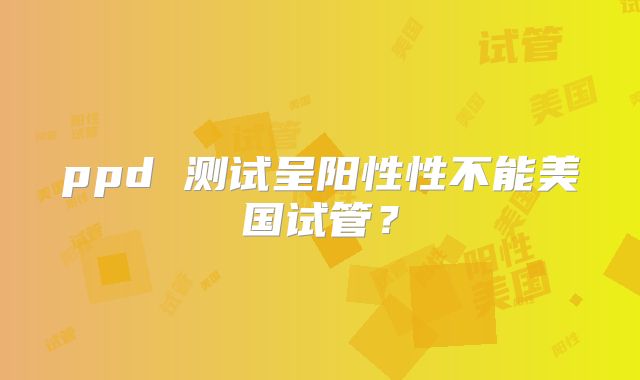 ppd 测试呈阳性性不能美国试管？