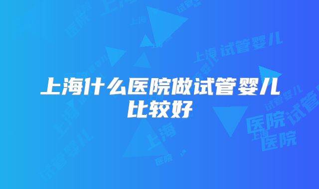 上海什么医院做试管婴儿比较好