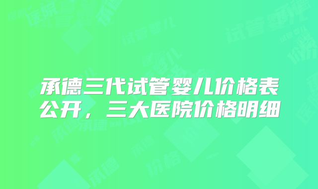 承德三代试管婴儿价格表公开，三大医院价格明细